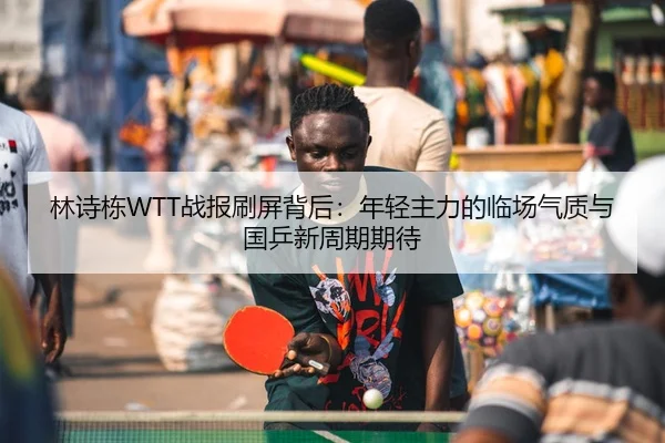 林诗栋WTT战报刷屏背后：年轻主力的临场气质与国乒新周期期待（dianjing）