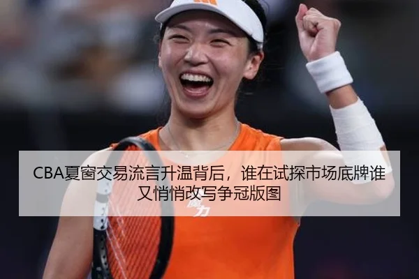 CBA夏窗交易流言升温背后，谁在试探市场底牌谁又悄悄改写争冠版图（dianjing）