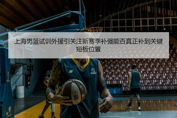 上海男篮试训外援引关注新赛季补强能否真正补到关键短板位置（dianjing）